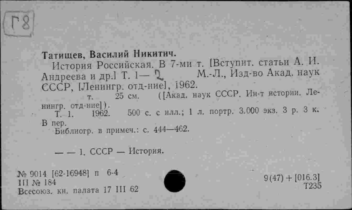 ﻿Татищев, Василий Никитич.
История Российская. В 7-ми т. [Вступит, статьи А. И. Андреева и др.] T. 1— %	М.-Л., Изд-во Акад, наук
СССР, [Ленингр. отд-ние], 1962.
т. 25 см. ([Акад, наук СССР. Ин-т истории. Ле-нингр. отд-ние] ).	о « Q V
T. 1.	1962.	500 с. с илл.; 1 л. портр. 3.000 экз. З р. 3 к.
В пер.
Библиогр. в примеч.: с. 444—462.
-----1. СССР — История.
№ 9014 [62-16948] п 6-4
III № 184
Всесоюз. кн. палата 17 III 62
9(47)+ [016.3]
Т235